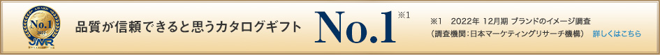 品質が信頼できると思うカタログギフト No.1 (※1) / ※1　2022年 12月期 ブランドのイメージ調査<br>（調査機関：日本マーケティングリサーチ機構）　詳しくはこちら
