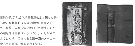 室町時代 足利13代将軍義輝公より賜った許し版。種麹業をはじめた際の許可証として、種麹を入れる袋に押印して販売したため屋号を「黒判（くろばん）」と呼ばれるようになり、原ジアでも全国の酒造メーカーからその愛称で親しまれている。