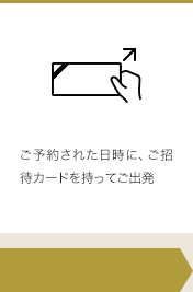 ご予約された日時に、ご招待カードを持ってご出発