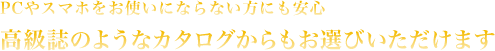 PCやスマホをお使いにならない方にも安心 高級誌のようなカタログからもお選びいただけます