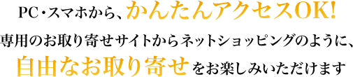 PC・スマホから、かんたんアクセスOK! 専用のお取り寄せサイトからネットショッピングのように、自由なお取り寄せをお楽しみいただけます