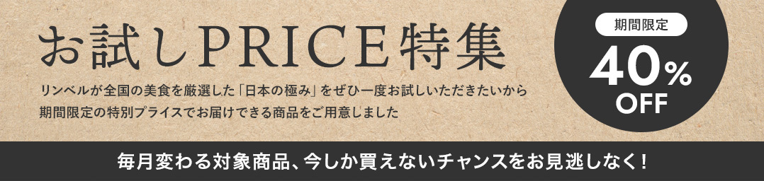 お試しPRICE特集 / 期間限定40%OFF / リンベルが全国の美食を厳選した「日本の極み」をぜひ一度お試しいただきたいから期間限定の特別プライスでお届けできる商品をご用意しました / 毎月変わる対象商品、今しか買えないチャンスをお見逃しなく！
