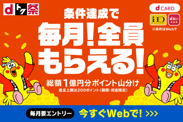 【dトク祭】 条件達成で 毎月！全員もらえる！ 総額1億円分ポイント山分け 進呈上限は200ポイント（期間・用途限定） 毎月要エントリー 今すぐWebで！