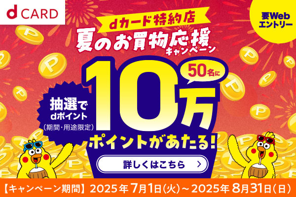 要Webエントリー　dカード特約店　夏のお買物応援キャンペーン　抽選でdポイント（期間限定・用途限定）50名に10万ポイントがあたる！詳しくはこちら　【キャンペーン期間】2025年7月1日（火）〜2025年8月31日（日）