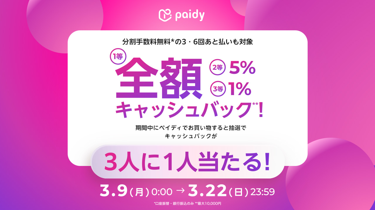 分割手数料無料（＊）の3・6回あと払いも対象 1等全額、2等5%、3等1%キャッシュバック（＊＊） 期間中にペイディでお買い物すると抽選でキャッシュバックが3人に1人当たる！ 3月9日月曜日0時0分から3月22日日曜日23時59分まで ＊口座振替・銀行振込のみ ＊＊最大10,000円