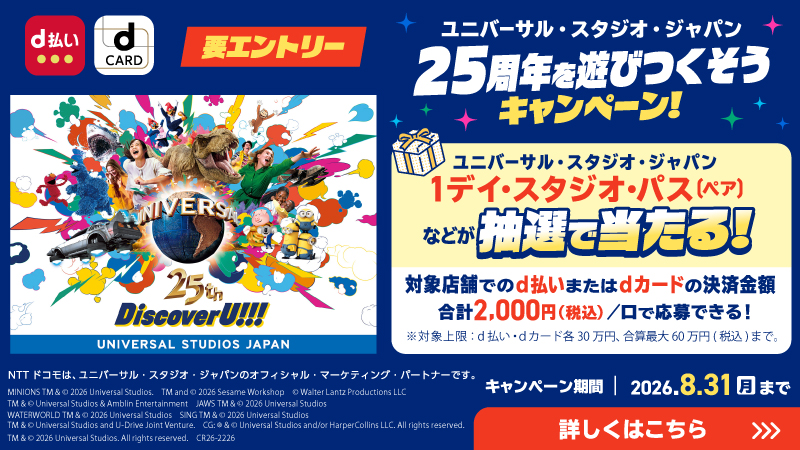 要エントリー／ユニバーサル・スタジオ・ジャパン 25周年を遊びつくそうキャンペーン！／キャンペーン期間｜2026.8.31月まで／ユニバーサル・スタジオ・ジャパン１デイ・スタジオ・パス（ペア）などが抽選で当たる！対象店舗でのd払いまたはdカードの決済金額合計2,000円（税込）/口で応募できる！※対象上限：d払い・dカード各30万円、合算最大60万円（税込）まで。