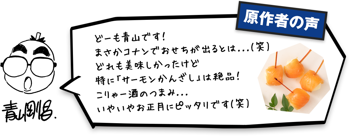 どーも青山です!まさかコナンでおせちが出るとは...(笑)どれも美味しかったけど特に○○は絶品!こりゃー酒のつまみ...いやいやお正月にピッタリです(笑)