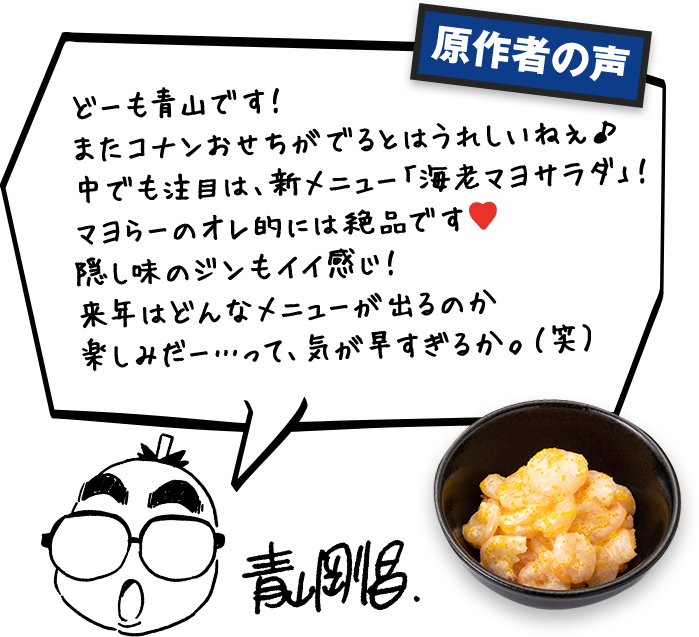 原作者の声 どーも青山です!またコナンおせちがでるとはうれしいねぇ♪中でも注目は、新メニュー「海老マヨサラダ」!マヨらーのオレ的には絶品です。隠し味のジンもイイ感じ!来年はどんなメニューが出るのか楽しみだー・・・って、気が早すぎるか。(笑)