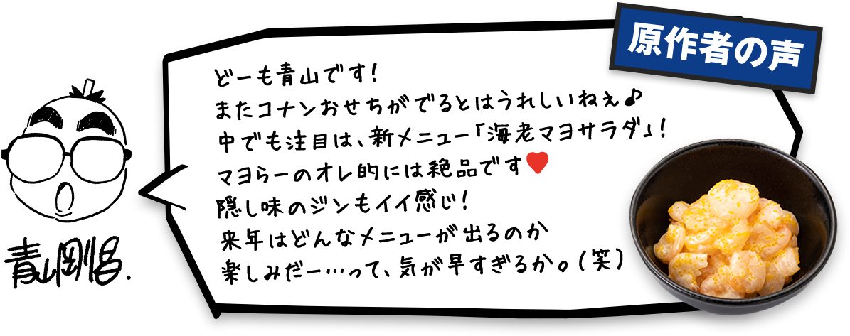 原作者の声 どーも青山です!またコナンおせちがでるとはうれしいねぇ♪中でも注目は、新メニュー「海老マヨサラダ」!マヨらーのオレ的には絶品です。隠し味のジンもイイ感じ!来年はどんなメニューが出るのか楽しみだー・・・って、気が早すぎるか。(笑)