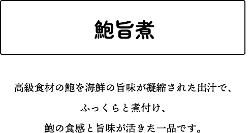 鮑旨煮 高級食材の鮑を海鮮の旨味が凝縮された出汁で、ふっくらと煮付け、鮑の食感と旨味が活きた一品です。