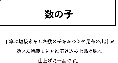 数の子 丁寧に塩抜きをした数の子をかつおや昆布の出汁が効いた特製のタレに漬け込み上品な味に仕上げた一品です。