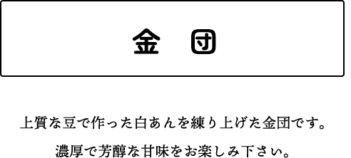 金　団 上質な豆で作った白あんを練り上げた金団です。濃厚で芳醇な甘味をお楽しみ下さい。