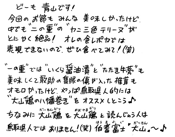 どーも青山です！今回のお節もみんな美味しかったけど、中でも”二の重”の”カニ三色テリーヌ”がとにかく絶品！オレの食レポ力では表現できないので、ぜひ食べてみて！（笑）”一の重”では”いくら醤油漬”と”たたき牛蒡”も美味しくて敢助の隻眼の傷が入った椎茸もオモロかったけど、やっぱ鳥取県人的には”大山鶏の八幡巻き”をオススメしとこう♪ちなみに大山鶏（だいせんどり）を大山鶏（おおやまどり）と読んじゃう人は鳥取県人ではありません！（笑）伯耆富士「大山」〜♪