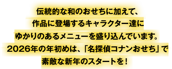 伝統的な和のおせちに加えて、作品に登場するキャラクター達にゆかりのあるメニューを盛り込んでいます。2026年の年初めは、「名探偵コナンおせち」で