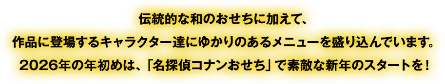 伝統的な和のおせちに加えて、作品に登場するキャラクター達にゆかりのあるメニューを盛り込んでいます。2026年の年初めは、「名探偵コナンおせち」で