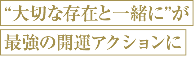 大切な存在と一緒にが最強の開運アクションに