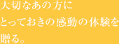 大切なあの方にとっておきの感動の体験を贈る。