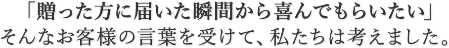 「贈った方に届いた瞬間から喜んでもらいたい」そんなお客様の言葉を受けて、私たちは考えました。
