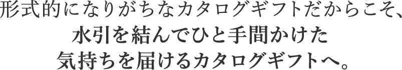 形式的になりがちなカタログギフトだからこそ、水引を結んでひと手間かけた気持ちを届けるカタログギフトへ。