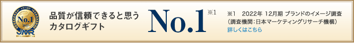 品質が信頼できると思う カタログギフト No.1(※1) / ※1　2022年 12月期 ブランドのイメージ調査 （調査機関：日本マーケティングリサーチ機構）　 詳しくはこちら