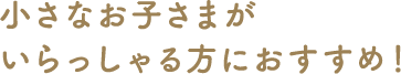 小さなお子さまがいらっしゃる方におすすめ！