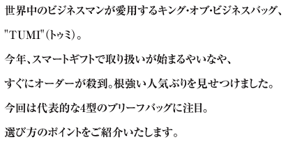 世界中のビジネスマンが愛用するキング・オブ・ビジネスバッグ、TUMI（トゥミ）。今年、スマートギフトで取り扱いが始まるやいなや、すぐにオーダーが殺到。根強い人気ぶりを見せつけました。今回は代表的な4型のブリーフバッグに注目。選び方のポイントをご紹介いたします。