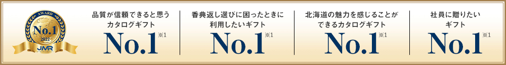 品質が信頼できると思うカタログギフト No.1 (※1) / 香典返し選びに困ったときに利用したいギフト No.1 (※1) / 北海道の魅力を感じることができるカタログギフト No.1 (※1) / 社員に贈りたいギフト No.1 (※1)