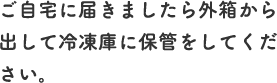 ご自宅に届きましたら外箱から出して冷凍庫に保管をしてください。