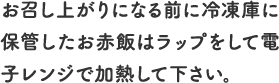 お召し上がりになる前に冷凍庫に保管したお赤飯はラップをして電子レンジで加熱して下さい。