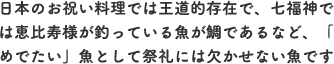 日本のお祝い料理では王道的存在で、七福神では恵比寿様が釣っている魚が鯛であるなど、「めでたい」魚として祭礼には欠かせない魚です。