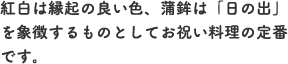 紅白は縁起の良い色、蒲鉾は「日の出」を象徴するものとしてお祝い料理の定番です。