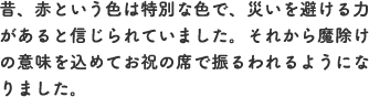 昔、赤という色は特別な色で、災いを避ける力があると信じられていました。それから魔除けの意味を込めてお祝の席で振るわれるようになりました。