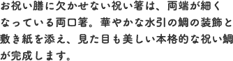 お祝い膳に欠かせない祝い箸は、両端が細くなっている両口箸。華やかな水引の鯛の装飾と敷き紙を添え、見た目も美しい本格的な祝い鯛が完成します。