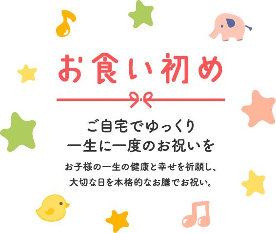 お食い初め　ご自宅でゆっくり一生に一度のお祝いを　お子様の一生の健康と幸せを祈願し、大切な日を本格的なお膳でお祝い。