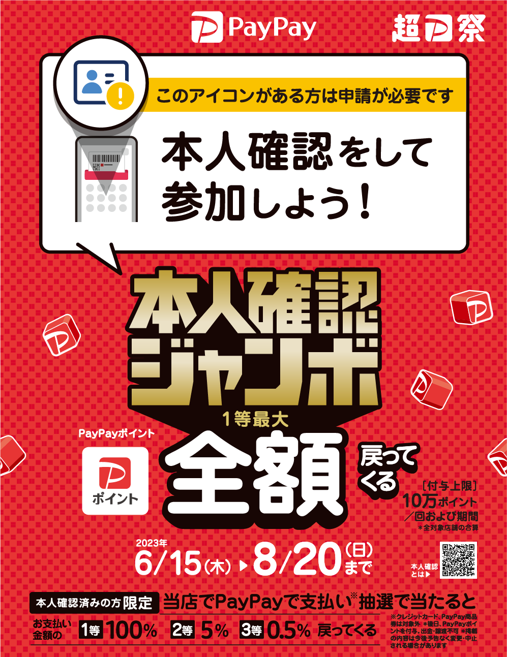 本人確認をして参加しよう！
本人確認ジャンボ
1等最大 PayPayポイント 全額戻ってくる
2023年6/15（木）～8/20（日）まで
本人確認済みの方限定 当店でPayPayde支払い（※）抽選で当たると
お支払金額の
1等 100%
2等 5%
3等 0.5%
戻ってくる
※クレジットカード、PayOay商品券は対象外。＊後日、PayPayポイントを付与。出金・譲渡不可 ＊掲載の内容は今後予告なく変更・中止される場合があります