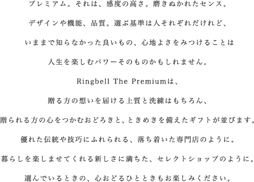 プレミアム。それは、感度の高さ。磨きぬかれたセンス。
デザインや機能、品質。選ぶ基準は人それぞれだけれど、
いままで知らなかった良いもの、心地よさをみつけることは
人生を楽しむパワーそのものかもしれません。
Rinbell The Premiumは、
贈る方の想いを届ける上質と洗練はもちろん、
贈られる方の心をつかむおどろきと、ときめきを備えたギフトが並びます。
優れた伝統や技巧にふれられる、落ち着いた専門店のように。
暮らしを楽しませてくれる新しさに満ちた、セレクトショップのように。
選んでいるときの、心おどるひとときもお楽しみください。