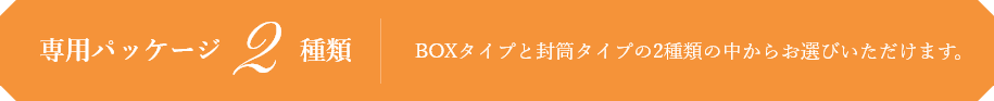 専用パッケージ2種類 BOXタイプと封筒タイプの2種類の中からお選びいただけます。
