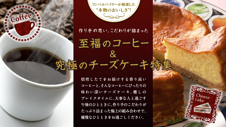 リンベルバイヤーが厳選した“本物のおいしさ”! 作り手の思い、こだわりが詰まった『至福のコーヒー&究極のチーズケーキ特集』 焙煎したてをお届けする香り高いコーヒーと、そんなコーヒーにぴったりの味わい深いチーズケーキ。癒しのブレイクタイムに、大事な人と過ごす午後のひとときに。作り手のこだわりがたっぷり詰まった極上の組み合わせで、優雅なひとときをお過ごしください。