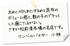 太めに切られたするめと昆布のボリューム感と、数の子のプチッとした歯ごたえがよい。さすが松前漬本場の名店です。