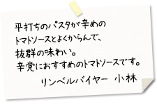 平打ちのパスタが辛めのトマトソースとよくからんで、抜群の味わい。辛党におすすめのトマトソースです。