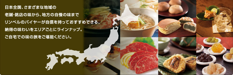 日本全国、さまざまな地域の老舗・銘店の味から、地方の自慢の味まで、リンベルのバイヤーが自信を持っておすすめできる、納得の味わいをエリアごとにラインナップ。ご自宅での味の旅をご堪能下さい。