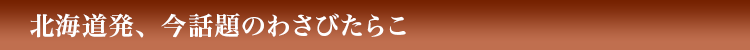 北海道発、今話題のわさびたらこ