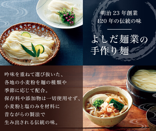 明治23年創業 120年の伝統の味 よしだ麺業の手作り麺 吟味を重ねて選び抜いた、各地の小麦粉を麺の種類や季節に応じて配合。保存料や添加物は一切使用せず、小麦粉と塩のみを材料に昔ながらの製法で生み出される伝統の味