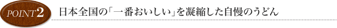 point2 日本全国の「一番おいしい」を凝縮した自慢のおうどん