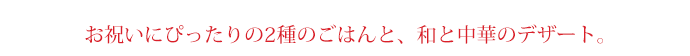 お祝いにぴったりの2種のごはんと、和と中華のデザート。