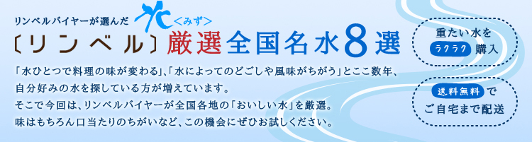 「水ひとつで料理の味が変わる」、「水によってのどごしや風味がちがう」とここ数年、 自分好みの水を探している方が増えています。 そこで今回は、リンベルバイヤーが全国各地の「おいしい水」を厳選。 味はもちろん口当たりのちがいなど、この機会にぜひお試しください。 