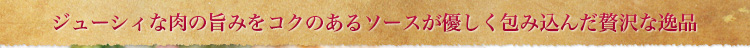 ジューシィな肉の旨みをコクのあるソースが優しく包み込んだ贅沢な逸品