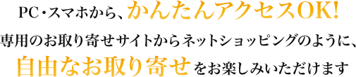 PC・スマホから、かんたんアクセスOK! 専用のお取り寄せサイトからネットショッピングのように、自由なお取り寄せをお楽しみいただけます