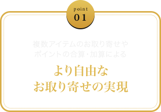 point 01 - 複数アイテムのお取り寄せやポイントの合算・加算によるより自由なお取り寄せの実現