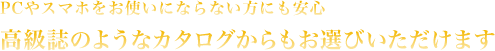 PCやスマホをお使いにならない方にも安心 高級誌のようなカタログからもお選びいただけます